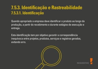 REQUISITOS
7.5.3. Identiﬁcação e Rastreabilidade
7.5.3.1. Identiﬁcação
Quando apropriado a empresa deve identiﬁcar o produto ao longo da
produção, a partir do recebimento e durante estágios de execução e
entrega.
Esta identiﬁcação tem por objetivo garantir a correspondência
inequívoca entre projetos, produtos, serviços e registros gerados,
evitando erro.
 