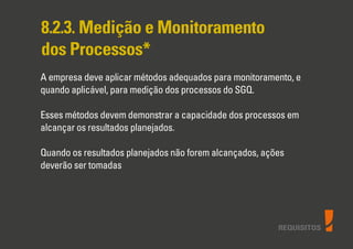 REQUISITOS
8.2.3. Medição e Monitoramento
dos Processos*
A empresa deve aplicar métodos adequados para monitoramento, e
quando aplicável, para medição dos processos do SGQ.
Esses métodos devem demonstrar a capacidade dos processos em
alcançar os resultados planejados.
Quando os resultados planejados não forem alcançados, ações
deverão ser tomadas
 