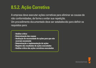 REQUISITOS
8.5.2. Ação Corretiva
A empresa deve executar ações corretivas para eliminar as causas de
não conformidades, de forma a evitar sua repetição.
Um procedimento documentado deve ser estabelecido para deﬁnir os
requisitos para:
- Análise critica
- Determinação das causas
- Avaliação da necessidade de ações para que não
ocorram novamente
- Determinação e implementação de ações
- Registro dos resultados de ações executadas
- Análise critica das ações corretivas executadas
 
