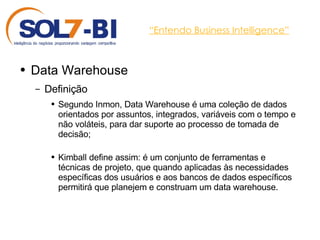 “ Entendo Business Intelligence” Data Warehouse Definição Segundo Inmon, Data Warehouse é uma coleção de dados orientados por assuntos, integrados, variáveis com o tempo e não voláteis, para dar suporte ao processo de tomada de decisão; Kimball define assim: é um conjunto de ferramentas e técnicas de projeto, que quando aplicadas às necessidades específicas dos usuários e aos bancos de dados específicos permitirá que planejem e construam um data warehouse. 