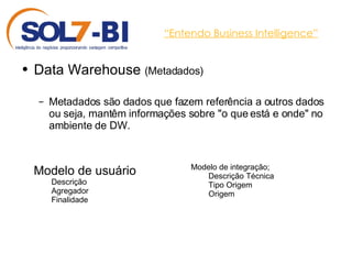 “ Entendo Business Intelligence” Data Warehouse  (Metadados) Metadados são dados que fazem referência a outros dados ou seja, mantêm informações sobre "o que está e onde" no ambiente de DW. Modelo de usuário Descrição Agregador Finalidade Modelo de integração; Descrição Técnica Tipo Origem Origem 