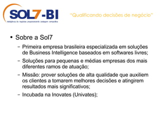 “ Qualificando decisões de negócio” Sobre a Sol7 Primeira empresa brasileira especializada em soluções de Business Intelligence baseados em softwares livres; Soluções para pequenas e médias empresas dos mais diferentes ramos de atuação; Missão: prover soluções de alta qualidade que auxiliem os clientes a tomarem melhores decisões e atingirem resultados mais significativos; Incubada na Inovates (Univates); 