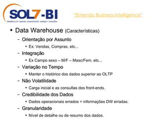 “ Entendo Business Intelligence” Data Warehouse  (Características) Orientação por Assunto Ex: Vendas, Compras, etc... Integração Ex Campo sexo – M/F – Masc/Fem, etc... Variação no Tempo Manter o histórico dos dados superior ao OLTP Não Volatilidade Carga inicial e as consultas dos front-ends. Credibilidade dos Dados Dados operacionais errados = informações DW erradas. Granularidade Nível de detalhe ou de resumo dos dados. 