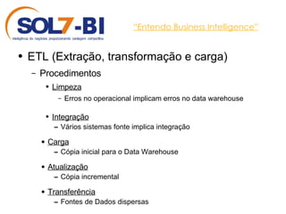 “ Entendo Business Intelligence” ETL (Extração, transformação e carga) Procedimentos Limpeza Erros no operacional implicam erros no data warehouse Integração Vários sistemas fonte implica integração Carga Cópia inicial para o Data Warehouse Atualização Cópia incremental Transferência Fontes de Dados dispersas 