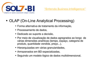 “ Entendo Business Intelligence” OLAP ( On-Line Analytical Processing ) Forma alternativa de tratamento da informação, Processamento de dados,  Dedicado ao suporte a decisão,  Por meio de visualização de dados agregrados ao longo  de várias dimensões analíticas (tempo, espaço, categoria de produto, quantidade vendida, preço...), Hierarquizadas em várias granularidades, Armazenados em BD especializadas, Seguindo um modelo lógico de dados multidimensional, 