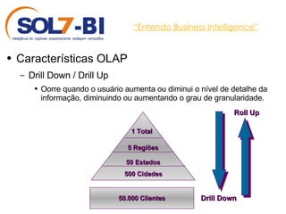 “ Entendo Business Intelligence” Características OLAP Drill Down / Drill Up Oorre quando o usuário aumenta ou diminui o nível de detalhe da informação, diminuindo ou aumentando o grau de granularidade. 50.000 Clientes Drill Down Roll Up 500 Cidades 50 Estados 5 Regiões 1 Total 