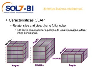 “ Entendo Business Intelligence” Características OLAP Rotate, slice and dice: girar e fatiar cubo Ele serve para modificar a posição de uma informação, alterar linhas por colunas.  Região Produto Situação Região Produto Situação Região Produto Situação 
