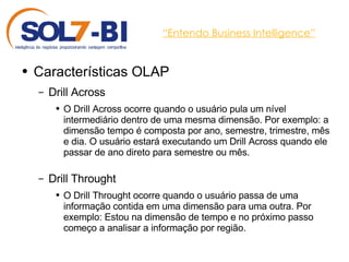 “ Entendo Business Intelligence” Características OLAP Drill Across O Drill Across ocorre quando o usuário pula um nível intermediário dentro de uma mesma dimensão. Por exemplo: a dimensão tempo é composta por ano, semestre, trimestre, mês e dia. O usuário estará executando um Drill Across quando ele passar de ano direto para semestre ou mês. Drill Throught O Drill Throught ocorre quando o usuário passa de uma informação contida em uma dimensão para uma outra. Por exemplo: Estou na dimensão de tempo e no próximo passo começo a analisar a informação por região. 