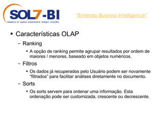 “ Entendo Business Intelligence” Características OLAP Ranking A opção de ranking permite agrupar resultados por ordem de maiores / menores, baseado em objetos numéricos. Filtros Os dados já recuperados pelo Usuário podem ser novamente “filtrados” para facilitar análises diretamente no documento. Sorts Os sorts servem para ordenar uma informação. Esta ordenação pode ser customizada, crescente ou decrescente. 