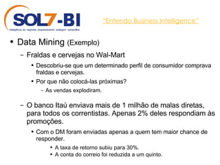 “ Entendo Business Intelligence” Data Mining  (Exemplo) Fraldas e cervejas no Wal-Mart Descobriu-se que um determinado perfil de consumidor comprava fraldas e cervejas.  Por que não colocá-las próximas?  As vendas explodiram.  O banco Itaú enviava mais de 1 milhão de malas diretas, para todos os correntistas. Apenas 2% deles respondiam às promoções. Com o DM foram enviadas apenas a quem tem maior chance de responder.  A taxa de retorno subiu para 30%.  A conta do correio foi reduzida a um quinto. 