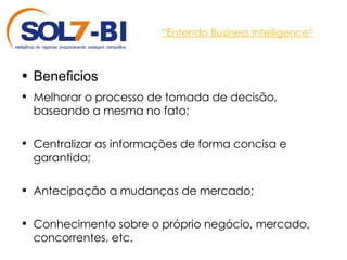 “ Entendo Business Intelligence” Beneficios Melhorar o processo de tomada de decisão, baseando a mesma no fato; Centralizar as informações de forma concisa e garantida; Antecipação a mudanças de mercado; Conhecimento sobre o próprio negócio, mercado, concorrentes, etc. 