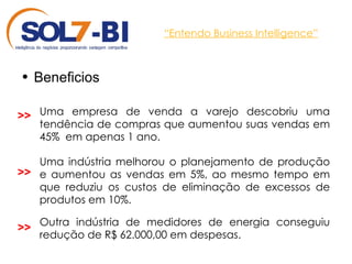 “ Entendo Business Intelligence” Beneficios Uma empresa de venda a varejo descobriu uma tendência de compras que aumentou suas vendas em 45%  em apenas 1 ano. Uma indústria melhorou o planejamento de produção e aumentou as vendas em 5%, ao mesmo tempo em que reduziu os custos de eliminação de excessos de produtos em 10%. >> >> Outra indústria de medidores de energia conseguiu redução de R$ 62.000,00 em despesas. >> 