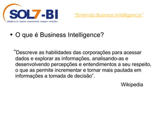 “ Entendo Business Intelligence” O que é Business Intelligence? “ Descreve as habilidades das corporações para acessar dados e explorar as informações, analisando-as e desenvolvendo percepções e entendimentos a seu respeito, o que as permite incrementar e tornar mais pautada em informações a tomada de decisão”. Wikipedia  
