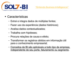 “ Entendo Business Intelligence” Características Extrai e integra dados de múltiplas fontes; Fazer uso da experiência (dados históricos); Analisa dados contextualizados; Trabalha com hipóteses; Procura relações de causa e efeito; Transformar os registros obtidos em informação útil para o conhecimento empresarial; Conceitos de BI são aplicáveis a todo tipo de empresa, independente de seu porte, faturamento ou segmento .  