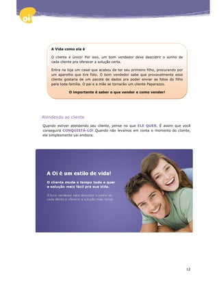 A Vida como ela é

    O cliente é único! Por isso, um bom vendedor deve descobrir o sonho de
    cada cliente pra oferecer a solução certa.

    Entra na loja um casal que acabou de ter seu primeiro filho, procurando por
    um aparelho que tire foto. O bom vendedor sabe que provavelmente esse
    cliente gostaria de um pacote de dados pra poder enviar as fotos do filho
    para toda família. O pai e a mãe se tornarão um cliente Paparazzo.

              O importante é saber o que vender e como vender!




Atendendo ao cliente

Quando estiver atendendo seu cliente, pense no que ELE QUER. É assim que você
conseguirá CONQUISTÁ-LO! Quando não levamos em conta o momento do cliente,
ele simplesmente vai embora.




                                                                                  12
 
