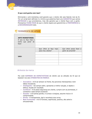 O que você ganha com isso?

Eliminando o anti-marketing você garante que o cliente não saia falando mal da Oi.
Ter um script bem definido é o mínimo que podemos fazer pra GARANTIR que vamos
ENTREGAR o que prometemos, mas não garante que o cliente fique com a gente.
Precisamos FAZER MAIS do que o cliente espera pra garantirmos a PREFERÊNCIA e
a RECOMENDAÇÃO dele.




ANTI-MARKETINGS:
O que eu faço hoje e
tenho que parar de
fazer


                            Que UAUs já faço hoje          Que UAUs posso fazer a
                            para meu cliente?              partir de amanhã?



UAU:




Atributos da marca


Pra você SUPERAR AS EXPECTATIVAS do cliente use as atitudes da Oi que se
baseiam nos seis ATRIBUTOS DA MARCA:

       Inovadora - A Oi sai sempre na frente, faz parcerias interessantes e tem
       idéias inovadoras.
       Inteligente - Vai sempre além, apresenta a melhor solução, é rápida e
       efetiva, focada em resultado.
       Confiável - A Oi passa segurança pro cliente, cumpre com as promessas, é
       constante e está sempre acessível.
       Ousada - A Oi pensa grande, é curiosa e corajosa, assume riscos e é
       comprometida.
       Direta - É transparente, ágil e reconhece seus erros.
       Bem humorada - A Oi é humana, espirituosa, positiva, alto astral e
       entusiasmada.




                                                                                  16
 