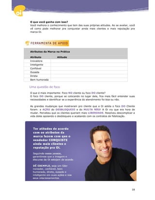 O que você ganha com isso?
Você melhora o conhecimento que tem das suas próprias atitudes. Ao se avaliar, você
vê como pode melhorar pra conquistar ainda mais clientes e mais reputação pra
marca Oi.




Atributos da Marca na Prática

Atributo             Atitude
Inovadora
Inteligente
Confiável
Ousada
Direta
Bem humorada


Uma questão de foco

O que é mais importante: Foco NO cliente ou foco DO cliente?
O foco DO cliente, porque se colocando no lugar dele, fica mais fácil entender suas
necessidades e identificar se a experiência do atendimento foi boa ou não.

As grandes mudanças que mostraram pro cliente que a Oi adota o foco DO Cliente
foram: a AÇÃO do DESBLOQUEIO e do MULTA NÃO! A Oi viu que era hora de
mudar. Percebeu que os clientes queriam mais LIBERDADE. Resolveu descomplicar a
vida deles apoiando o desbloqueio e acabando com os contratos de fidelização.




                                                                                18
 