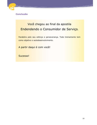 Conclusão



           Você chegou ao final da apostila
    Endendendo o Consumidor de Serviço.

  Parabéns pelo seu esforço e perseverança. Todo treinamento tem
  como objetivo o autodesenvolvimento.


  A partir daqui é com você!


  Sucesso!




                                                                   19
 