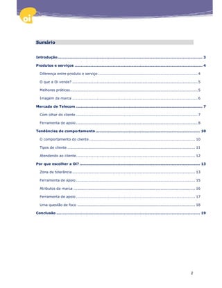 Sumário


Introdução ...................................................................................................................... 3

Produtos e serviços ........................................................................................................ 4

  Diferença entre produto e serviço ................................................................................. 4

  O que a Oi vende? ...................................................................................................... 5

  Melhores práticas ........................................................................................................ 5

  Imagem da marca ...................................................................................................... 6

Mercado de Telecom ....................................................................................................... 7

  Com olhar do cliente ................................................................................................... 7

  Ferramenta de apoio ................................................................................................... 8

Tendências de comportamento ..................................................................................... 10

  O comportamento do cliente ...................................................................................... 10

  Tipos de cliente ........................................................................................................ 11

  Atendendo ao cliente ................................................................................................. 12

Por que escolher a Oi? .................................................................................................. 13

  Zona de tolerância .................................................................................................... 13

  Ferramenta de apoio ................................................................................................. 15

  Atributos da marca ................................................................................................... 16

  Ferramenta de apoio ................................................................................................. 17

  Uma questão de foco ................................................................................................ 18

Conclusão ..................................................................................................................... 19




                                                                                                                       2
 