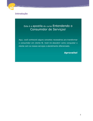 Introdução




       Esta é a apostila do curso Entendendo o
               Consumidor de Serviços!


  Aqui, você conhecerá alguns conceitos necessários pra transformar
  o consumidor em cliente fã. Você irá descobrir como conquistar o
  cliente com os nossos serviços e atendimento diferenciado.


                                                     Aproveite!




                                                                      3
 