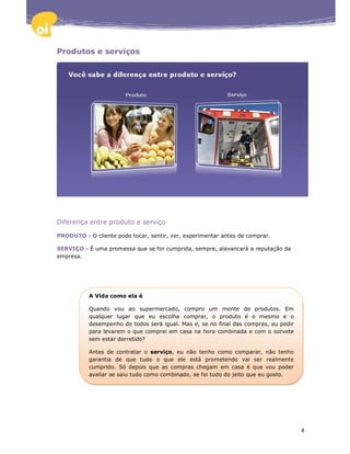 Produtos e serviços




Diferença entre produto e serviço

PRODUTO - O cliente pode tocar, sentir, ver, experimentar antes de comprar.

SERVIÇO - É uma promessa que se for cumprida, sempre, alavancará a reputação da
empresa.




           A Vida como ela é

           Quando vou ao supermercado, compro um monte de produtos. Em
           qualquer lugar que eu escolha comprar, o produto é o mesmo e o
           desempenho de todos será igual. Mas e, se no final das compras, eu pedir
           para levarem o que comprei em casa na hora combinada e com o sorvete
           sem estar derretido?

           Antes de contratar o serviço, eu não tenho como comparar, não tenho
           garantia de que tudo o que ele está prometendo vai ser realmente
           cumprido. Só depois que as compras chegam em casa é que vou poder
           avaliar se saiu tudo como combinado, se foi tudo do jeito que eu gosto.




                                                                                      4
 
