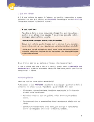 O que a Oi vende?

A Oi é uma indústria de serviço de Telecom, seu negócio é desenvolver e vender
tecnologia. Por isso, a Oi não foca em PRODUTO (aparelhos) e sim em SERVIÇO
(banda larga, telefonia fixa e móvel, internet).




     A Vida como ela é

     Na prática o cliente já chega procurando pelo aparelho, quer mexer, tocar e
     escolher o que oferece mais recursos. A concorrência aproveita e atrai o
     cliente pelo lado mais fácil: o aparelho.

     Como a gente consegue mudar o foco do cliente?

     Calcule com o cliente quanto ele gasta com os serviços de uma operadora
     concorrente e mostre pra ele o quanto pode economizar sendo um cliente Oi.

     Contra fatos não há argumentos! Muitas vezes o que ele economizará com
     os nossos serviços ao longo de um ano, deixará ele com poder pra comprar
     o aparelho que quiser.




O que devemos fazer pra que o cliente se interesse pelos nossos serviços?

Já que o cliente não toca e não vê o serviço, precisa sentir CONFIANÇA NO
ATENDIMENTO. E pra isso acontecer é preciso que você conheça muito bem todos os
serviços que a Oi oferece.




Melhores práticas

Mas o que tudo isso tem a ver com a sua gestão?

Muitas coisas! As suas ATITUDES e as atitudes da sua equipe é que levam o cliente a
comprar ou não o nosso serviço. Veja abaixo o que o vendedor deve fazer:

      Só prometer o que pode entregar. Pro cliente poder confiar na Oi, ele precisa
      primeiro confiar no vendedor.

      Na hora da venda não focar em aparelho, sempre direcionar pra venda de
      serviço.

      Conhecer muito bem os serviços oferecidos pra apresentar a solução certa pro
      cliente.

      Construir um relacionamento com o cliente, pois ao longo do “consumo” do
      serviço o cliente poderá ter dúvidas e contatar seu vendedor.



                                                                                      5
 