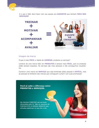 E o que o líder deve fazer com sua equipe pra GARANTIR que tenham FOCO NOS
SERVIÇOS?




Imagem da marca

O que é mais FÁCIL e rápido de LEMBRAR, produtos ou serviços?

Lembrar de uma marca líder em PRODUTOS é sempre mais FÁCIL, pois os produtos
estão sempre expostos. Os serviços são mais pessoais e não conseguimos visualizá-
los.

Construir uma marca de SERVIÇO que seja lembrada pelas pessoas é DIFÍCIL, mas
as pessoas se lembram das marcas que conseguem cumprir com suas promessas!




                                                                               6
 