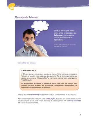 Mercado de Telecom




  Com olhar do cliente



      A Vida como ela é

      A Oi está sempre inovando e saindo na frente. Foi a primeira empresa de
      Telecom a vender chip separado do aparelho. Foi a única operadora que
      apoiou o movimento “Bloqueio Não” e a primeira a entrar com a campanha:
      “MULTA NÃO”.

      No atendimento ao cliente, o diferencial da Oi é ter foco em serviço. Para
      garantir que isso aconteça em sua equipe, acompanhe o atendimento, dê
      feedback constantemente e dê exemplo.



  Você já fez uma COMPARAÇÃO da Oi em relação à concorrência na sua região?

  Não uma comparação qualquer, uma SIMULAÇÃO do que o seu cliente sente quando
  decide comprar o que você vende. Pra isso, é preciso pensar em COMO O CLIENTE
  VÊ a Oi e seus concorrentes




                                                                                   7
 