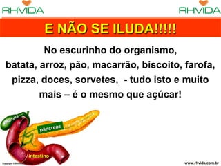 Copyright © RHVIDA S/C Ltda. www.rhvida.com.brCopyright © RHVIDA S/C Ltda. www.rhvida.com.br
pâncreas
pâncreas
intestinointestino
vesícula
vesícula
E NÃO SE ILUDA!!!!!E NÃO SE ILUDA!!!!!E NÃO SE ILUDA!!!!!E NÃO SE ILUDA!!!!!
No escurinho do organismo,
batata, arroz, pão, macarrão, biscoito, farofa,
pizza, doces, sorvetes, - tudo isto e muito
mais – é o mesmo que açúcar!
 