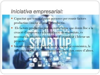 Iniciativa empresarial:
 Capacitat que tenen algunes persones per reunir factors
productius i iniciar el procés productiu.
 Els factors productius poden existir sense que donin lloc a la
creació d’empreses o a la satisfacció de necessitats, és
necessari la iniciativa i la capacitat d’organitzar i liderar un
projecte.
 Iniciativa que va relacionada amb la capacitat econòmica, la
influència social i els coneixements o know-how,entre d’altres.
 