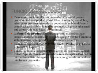 FUNCIÓ DE PRODUCCIÓ:
 L’empresa combina els factors de producció dins del procés
productiu i obté el producte final. El seu interès és, sens dubte,
saber quina quantitat de producte pot obtenir amb les diferents
combinacions possibles de factors productius.Aquesta informació
està continguda en la funció de producció.
 La funció de producció és una expressió matemàtica que
indica la quantitat màxima de producte que pot obtenir l’empresa
amb cadascuna de les possibles combinacions de factors.
 Elements i representació Q=F(L,K)‫‏‬On: Q: Producció F: Funció
L:Treball K: Capital
 L’anàlisi econòmic simplifica a dos factors de producció: capital i
treball.Aquesta manera de procedir fa més les explicacions i no en
minva els resultats obtinguts. Després es pot generalitzar de dos a
més factors productius.
 
