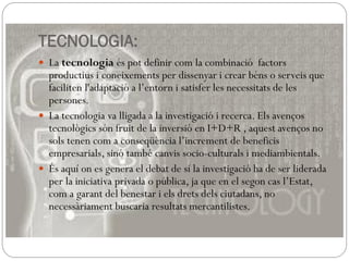 TECNOLOGIA:
 La tecnologia és pot definir com la combinació factors
productius i coneixements per dissenyar i crear béns o serveis que
faciliten l'adaptació a l’entorn i satisfer les necessitats de les
persones.
 La tecnologia va lligada a la investigació i recerca. Els avenços
tecnològics són fruit de la inversió en I+D+R , aquest avenços no
sols tenen com a conseqüència l’increment de beneficis
empresarials, sinó també canvis socio-culturals i mediambientals.
 És aquí on es genera el debat de sí la investigació ha de ser liderada
per la iniciativa privada o pública, ja que en el segon cas l’Estat,
com a garant del benestar i els drets dels ciutadans, no
necessàriament buscaria resultats mercantilistes.
 