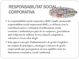 RESPONSABILITAT SOCIAL
CORPORATIVA
 La responsabilitat social corporativa (RSC) també anomenada
responsabilitat social empresarial (RSE), es defineix com la
contribució activa i voluntària al millorament social,
econòmic i ambiental per part de les empreses, generalment
amb l'objectiu de millorar la seva situació competitiva,
valorativa i el seu valor afegit.
 Sota aquest concepte d'administració i de gestió s'engloben
un conjunt de pràctiques, estratègies i sistemes de gestió
empresarials que persegueixen un nou equilibri entre les
dimensions econòmica, social i ambiental.
 