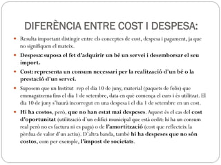 DIFERÈNCIA ENTRE COST I DESPESA:
 Resulta important distingir entre els conceptes de cost, despesa i pagament, ja que
no signifiquen el mateix.
 Despesa: suposa el fet d’adquirir un bé un servei i desemborsar el seu
import.
 Cost: representa un consum necessari per la realització d'un bé o la
prestació d'un servei.
 Suposem que un Institut rep el dia 10 de juny, material (paquets de folis) que
emmagatzema fins el dia 1 de setembre, data en què comença el curs i és utilitzat. El
dia 10 de juny s’haurà incorregut en una despesa i el dia 1 de setembre en un cost.
 Hi ha costos, però, que no han estat mai despeses.Aquest és el cas del cost
d’oportunitat (utilització d’un edifici municipal que està cedit: hi ha un consum
real però no es factura ni es paga) o de l’amortització (cost que reflecteix la
pèrdua de valor d’un actiu). D’altra banda, també hi ha despeses que no són
costos, com per exemple, l’impost de societats.
 