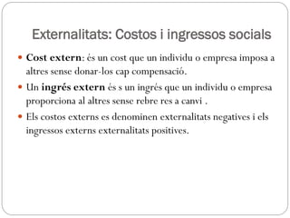Externalitats: Costos i ingressos socials
 Cost extern: és un cost que un individu o empresa imposa a
altres sense donar-los cap compensació.
 Un ingrés extern és s un ingrés que un individu o empresa
proporciona al altres sense rebre res a canvi .
 Els costos externs es denominen externalitats negatives i els
ingressos externs externalitats positives.
 