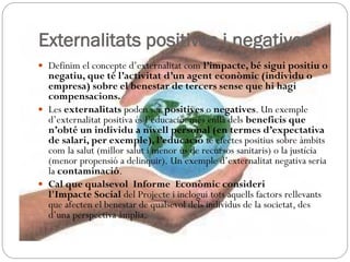 Externalitats positives i negatives
 Definim el concepte d’externalitat com l’impacte, bé sigui positiu o
negatiu, que té l’activitat d’un agent econòmic (individu o
empresa) sobre el benestar de tercers sense que hi hagi
compensacions.
 Les externalitats poden ser positives o negatives. Un exemple
d’externalitat positiva és l’educació: més enllà dels beneficis que
n’obté un individu a nivell personal (en termes d’expectativa
de salari, per exemple), l’educació té efectes positius sobre àmbits
com la salut (millor salut i menor ús de recursos sanitaris) o la justícia
(menor propensió a delinquir). Un exemple d’externalitat negativa seria
la contaminació.
 Cal que qualsevol Informe Econòmic consideri
l'Impacte Social del Projecte i inclogui tots aquells factors rellevants
que afecten el benestar de qualsevol dels individus de la societat, des
d’una perspectiva àmplia.
 