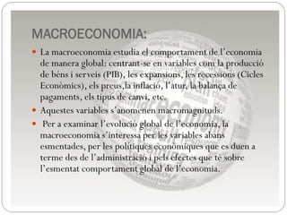 MACROECONOMIA:
 La macroeconomia estudia el comportament de l’economia
de manera global: centrant-se en variables com la producció
de béns i serveis (PIB), les expansions, les recessions (Cicles
Econòmics), els preus,la inflació, l’atur, la balança de
pagaments, els tipus de canvi, etc.
 Aquestes variables s’anomenen macromagnituds.
 Per a examinar l’evolució global de l’economia, la
macroeconomia s’interessa per les variables abans
esmentades, per les polítiques econòmiques que es duen a
terme des de l’administració i pels efectes que té sobre
l’esmentat comportament global de l’economia.
 