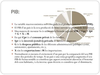 PIB:
 La variable macroeconòmica més coneguda és el producte interior brut (PIB).
 El PIB d’un país és la seva producció de béns i serveis en un període determinat.
 Una manera de mesurar-lo és utilitzant la fórmula següent: PIB = Cpr + Ipr
+ G + X – M
 En què Cpr és el consum privat de les famílies,
 Ipr és la inversió (estalvi) privada de famílies i empreses,
 G és la despesa pública de les diferents administracions públiques (estat,
autonomies, ajuntaments, etc.),
 X són les exportacions i M les importacions.
 Normalment es mesura el creixement d’un país per la comparació del seu PIB
entre dos períodes de temps. Si un país o una zona geogràfica augmenta el seu
PIB de forma notable es considera que aquest creixement afavoreix el benestar
dels seus habitants, i a la inversa: quan decreix es considera que el disminueix.
 