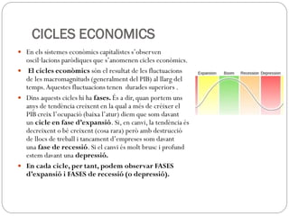 CICLES ECONOMICS
 En els sistemes econòmics capitalistes s’observen
oscil·lacions paròdiques que s’anomenen cicles econòmics.
 El cicles econòmics són el resultat de les fluctuacions
de les macromagnituds (generalment del PIB) al llarg del
temps.Aquestes fluctuacions tenen durades superiors .
 Dins aquests cicles hi ha fases. És a dir, quan portem uns
anys de tendència creixent en la qual a més de créixer el
PIB creix l’ocupació (baixa l’atur) diem que som davant
un cicle en fase d’expansió. Si, en canvi, la tendència és
decreixent o bé creixent (cosa rara) però amb destrucció
de llocs de treball i tancament d’empreses som davant
una fase de recessió. Si el canvi és molt brusc i profund
estem davant una depressió.
 En cada cicle, per tant, podem observar FASES
d’expansió i FASES de recessió (o depressió).
 