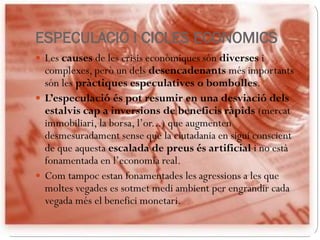 ESPECULACIÓ I CICLES ECONOMICS
 Les causes de les crisis econòmiques són diverses i
complexes, però un dels desencadenants més importants
són les pràctiques especulatives o bombolles.
 L’especulació és pot resumir en una desviació dels
estalvis cap a inversions de beneficis ràpids (mercat
immobiliari, la borsa, l’or...) que augmenten
desmesuradament sense que la ciutadania en sigui conscient
de que aquesta escalada de preus és artificial i no està
fonamentada en l’economia real.
 Com tampoc estan fonamentades les agressions a les que
moltes vegades es sotmet medi ambient per engrandir cada
vegada més el benefici monetari.
 