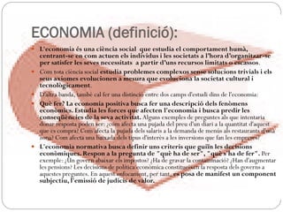 ECONOMIA (definició):
 L'economia és una ciència social que estudia el comportament humà,
centrant-se en com actuen els individus i les societats a l’hora d’organitzar-se
per satisfer les seves necessitats a partir d’uns recursos limitats o escassos.
 Com tota ciència social estudia problemes complexos sense solucions trivials i els
seus axiomes evolucionen a mesura que evoluciona la societat cultural i
tecnològicament.
 D'altra banda, també cal fer una distinció entre dos camps d'estudi dins de l'economia:
 Què fer? La economia positiva busca fer una descripció dels fenòmens
econòmics. Estudia les forces que afecten l'economia i busca predir les
conseqüències de la seva activitat. Alguns exemples de preguntes als que intentaria
donar resposta poden ser: ¿com afecta una pujada del preu d'un diari a la quantitat d'aquest
que es compra? Com afecta la pujada dels salaris a la demanda de menús als restaurants d'una
zona? Com afecta una baixada dels tipus d'interès a les inversions que fan les empreses?
 L'economia normativa busca definir uns criteris que guiïn les decisions
econòmiques. Respon a la pregunta de "què ha de ser", "què s'ha de fer". Per
exemple: ¿Un govern abaixar els impostos? ¿Ha de gravar la contaminació? ¿Han d'augmentar
les pensions? Les decisions de política econòmica constitueixen la resposta dels governs a
aquestes preguntes. En aquest enfocament, per tant, es posa de manifest un component
subjectiu, l'emissió de judicis de valor.
 
