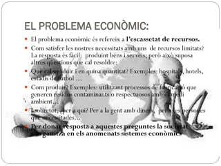 EL PROBLEMA ECONÒMIC:
 El problema econòmic és refereix a l’escassetat de recursos.
 Com satisfer les nostres necessitats amb uns de recursos limitats?
La resposta és fàcil: produint béns i serveis; però això suposa
altres qüestions que cal resoldre:
 Què cal produir i en quina quantitat? Exemples: hospitals, hotels,
estadis de futbol ...
 Com produir? Exemples: utilitzant processos de fabricació que
generen residus contaminants o respectuosos amb el medi
ambient...
 I sobretot, ¿per a qui? Per a la gent amb diners, per a les persones
que necessitades...
 Per donar resposta a aquestes preguntes la societat
s’organitza en els anomenats sistemes econòmics
 