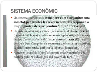 SISTEMA ECONÒMIC
 Un sistema econòmic és la manera com s’organitza una
societat per satisfer les seves necessitats responen a
les preguntes de: què produir? Com? I per a qui?
 Els sistemes econòmics poden orientar-se al lliure mercat
(permet que la majoria dels recursos siguin assignats a través
del joc d'oferta i demanda), estar centralitzats (l'Estat
decideix com s'assignen els recursos) o ser mixtes (combina
la planificació estatal amb certa llibertat de mercat).
 Aquestes decisions sobre l'economia estan vinculades a la
postura política i ideològica del govern de torn.
 