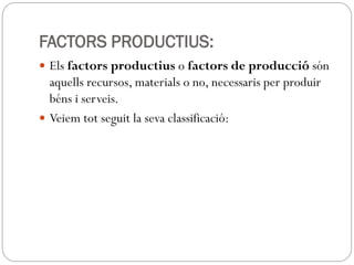 FACTORS PRODUCTIUS:
 Els factors productius o factors de producció són
aquells recursos, materials o no, necessaris per produir
béns i serveis.
 Veiem tot seguit la seva classificació:
 