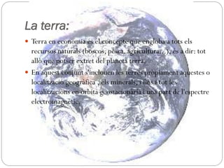 La terra:
 Terra en economia és el concepte que engloba a tots els
recursos naturals (boscos, pesca, agricultura...), és a dir: tot
allò que potser extret del planeta terra.
 En aquest conjunt s'inclouen les terres pròpiament aquestes o
localització geogràfica , els minerals, i fins i tot les
localitzacions en òrbita geostacionària i una part de l'espectre
electromagnètic.
 
