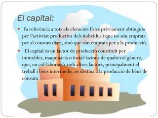 El capital:
 Fa referència a tots els elements físics prèviament obtinguts
per l'activitat productiva dels individus i que no són emprats
per al consum diari, sinó que són emprats per a la producció.
 El capital és un factor de producció constituït per
immobles, maquinària o instal·lacions de qualsevol gènere,
que, en col·laboració amb altres factors, principalment el
treball i béns intermedis, es destina a la producció de béns de
consum.
 