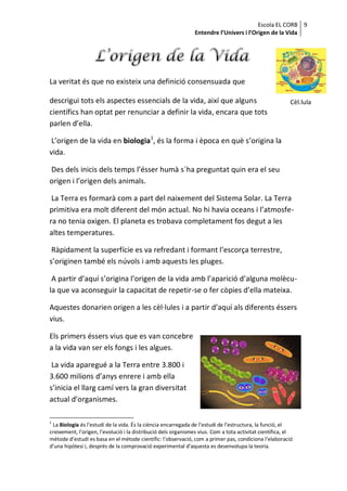 Escola EL CORB 9
                                                               Entendre l’Univers i l’Origen de la Vida




La veritat és que no existeix una definició consensuada que

descrigui tots els aspectes essencials de la vida, així que alguns                                       Cèl.lula
científics han optat per renunciar a definir la vida, encara que tots
parlen d’ella.

 L’origen de la vida en biologia1, és la forma i època en què s’origina la
vida.

Des dels inicis dels temps l’ésser humà s´ha preguntat quin era el seu
origen i l’origen dels animals.

 La Terra es formarà com a part del naixement del Sistema Solar. La Terra
primitiva era molt diferent del món actual. No hi havia oceans i l’atmosfe-
ra no tenia oxigen. El planeta es trobava completament fos degut a les
altes temperatures.

 Ràpidament la superfície es va refredant i formant l’escorça terrestre,
s’originen també els núvols i amb aquests les pluges.

 A partir d’aquí s’origina l’origen de la vida amb l’aparició d’alguna molècu-
la que va aconseguir la capacitat de repetir-se o fer còpies d’ella mateixa.

Aquestes donarien origen a les cèl·lules i a partir d’aquí als diferents éssers
vius.

Els primers éssers vius que es van concebre
a la vida van ser els fongs i les algues.

 La vida aparegué a la Terra entre 3.800 i
3.600 milions d’anys enrere i amb ella
s’inicia el llarg camí vers la gran diversitat
actual d’organismes.

1
 La Biologia és l’estudi de la vida. És la ciència encarregada de l’estudi de l’estructura, la funció, el
creixement, l’origen, l’evolució i la distribució dels organismes vius. Com a tota activitat científica, el
mètode d’estudi es basa en el mètode científic: l’observació, com a primer pas, condiciona l’elaboració
d’una hipòtesi i, després de la comprovació experimental d’aquesta es desenvolupa la teoria.
 