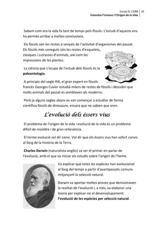 Escola EL CORB 10
                                               Entendre l’Univers i l’Origen de la Vida




Sabem com era la vida fa tant de temps pels fòssils. L’estudi d’aquests ens
ha permès arribar a moltes conclusions.

 Els fòssils són les restes o senyals de l’activitat d’organismes del passat.
Els fòssils més coneguts són les restes d’esquelets,
closques i cuirasses d’animals, així com les
impressions de les plantes.

La ciència que s’ocupa de l’estudi dels fòssils és la
paleontologia.

 A principis del segle XIX, el gran expert en fòssils
francès Georges Cuvier estudià milers de restes de fòssils i descobrí que
molts animals del passat es semblaven als moderns.

 Però ja alguns segles abans es van començar a estudiar de forma
científica fòssils de dinosaure, encara que no sabien que eren.

              L’evolució dels éssers vius
El problema de l’origen de la vida i evolució de la vida és un problema
difícil de resoldre i de gran rellevància.

El terme evolució vol dir canvi. Vol dir que els éssers vius han sofert canvis
al llarg de la història de la Terra.

 Charles Darwin (naturalista anglès) va ser el primer en parlar de
l’evolució, amb el que va iniciar els estudis sobre l’origen de l’home.

                        Va explicar que totes les espècies han evolucionat
                        al llarg del temps a partir d'avantpassats comuns
                        mitjançant la selecció natural.

                        Darwin va aportar moltes proves que demostraven
                        la realitat de l’evolució i, a més, va elaborar una
                        teoria per explicar-ne el desenvolupament:
                        l’evolució de les espècies per selecció natural.
 