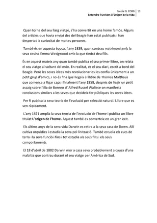 Escola EL CORB 13
                                               Entendre l’Univers i l’Origen de la Vida




Quan torna del seu llarg viatge, s’ha convertit en una home famós. Alguns
del articles que havia enviat des del Beagle han estat publicats i han
despertat la curiositat de moltes persones.

 També és en aquesta època, l’any 1839, quan contrau matrimoni amb la
seva cosina Emma Wedgwood amb la que tindrà deu fills.

És en aquest mateix any quan també publica el seu primer llibre, on relata
el seu viatge al voltant del món. En realitat, és el seu diari, escrit a bord del
Beagle. Però les seves idees més revolucionaries les confia únicament a un
petit grup d’amics, i no és fins que llegeix el llibre de Thomas Malthaus
que comença a lligar caps i finalment l’any 1858, després de llegir un petit
assaig sobre l’illa de Borneo d’ Alfred Russel Wallece on manifesta
conclusions similars a les seves que decideix fer públiques les seves idees.

 Per fi publica la seva teoria de l’evolució per selecció natural. Llibre que es
ven ràpidament.

 L’any 1871 amplia la seva teoria de l’evolució de l’home i publica un llibre
titulat L’origen de l’home. Aquest també es converteix en un gran èxit.

 Els últims anys de la seva vida Darwin es retira a la seva casa de Down. Allí
cultiva orquídies i estudia la seva pol·linització. També estudia els cucs de
terra i la seva funció i fins i tot estudia als seus fills i els seus
comportaments.

El 18 d’abril de 1882 Darwin mor a casa seva probablement a causa d’una
malaltia que contrau durant el seu viatge per Amèrica de Sud.
 