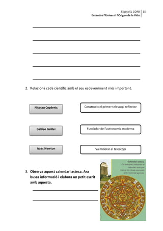 Escola EL CORB 15
                                           Entendre l’Univers i l’Origen de la Vida




2. Relaciona cada científic amb el seu esdeveniment més important.




     Nicolau Copèrnic                 Construeix el primer telescopi reflector




       Galileo Galilei                 Fundador de l’astronomia moderna




       Isaac Newton                             Va millorar el telescopi




3. Observa aquest calendari asteca. Ara
   busca informació i elabora un petit escrit
   amb aquesta.
 
